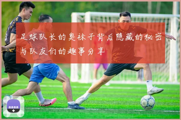 足球队长的臭袜子背后隐藏的秘密与队友们的趣事分享