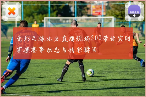 竞彩足球比分直播现场500带你实时掌握赛事动态与精彩瞬间
