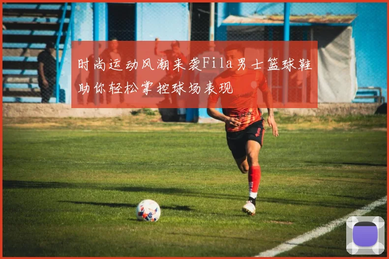 时尚运动风潮来袭Fila男士篮球鞋助你轻松掌控球场表现
