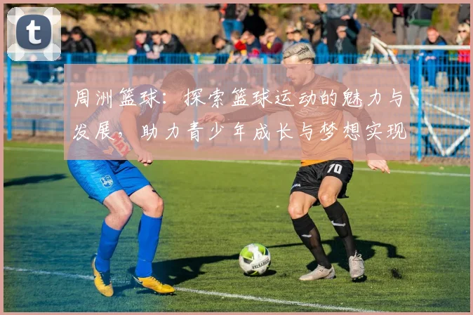 周洲篮球：探索篮球运动的魅力与发展，助力青少年成长与梦想实现