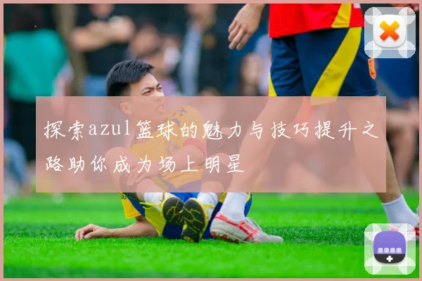 探索azul篮球的魅力与技巧提升之路助你成为场上明星