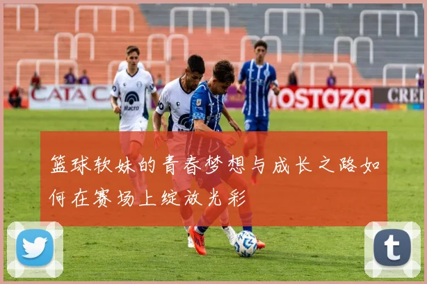 篮球软妹的青春梦想与成长之路如何在赛场上绽放光彩