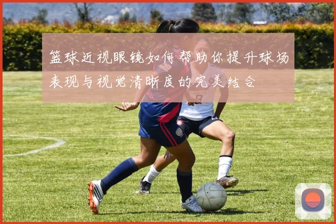 篮球近视眼镜如何帮助你提升球场表现与视觉清晰度的完美结合
