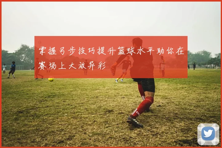 掌握弓步技巧提升篮球水平助你在赛场上大放异彩