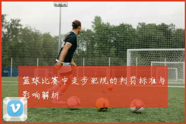 篮球比赛中走步犯规的判罚标准与影响解析