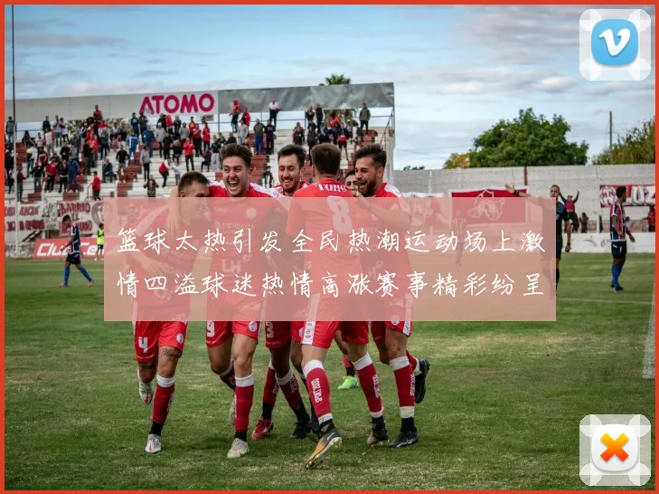 篮球太热引发全民热潮运动场上激情四溢球迷热情高涨赛事精彩纷呈不容错过