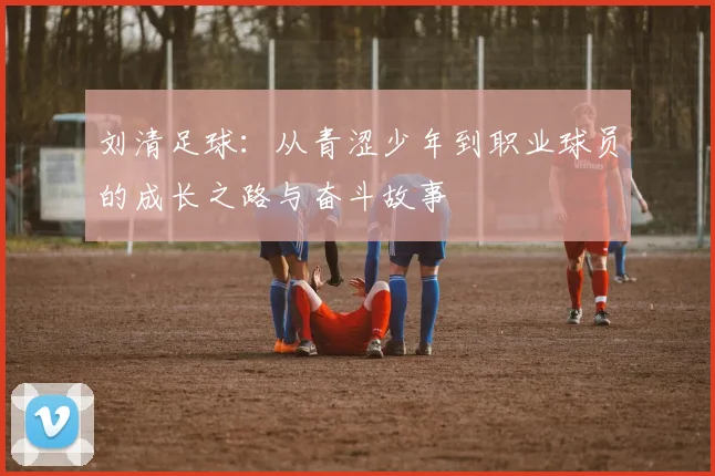 刘清足球：从青涩少年到职业球员的成长之路与奋斗故事